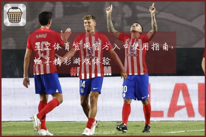 星空体育官网官方入口使用指南，畅享精彩游戏体验