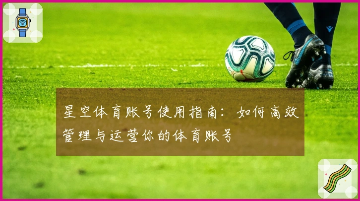 星空体育账号使用指南：如何高效管理与运营你的体育账号
