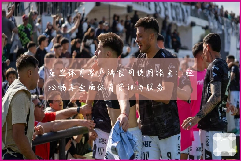 星空体育客户端官网使用指南：轻松畅享全面体育资讯与服务