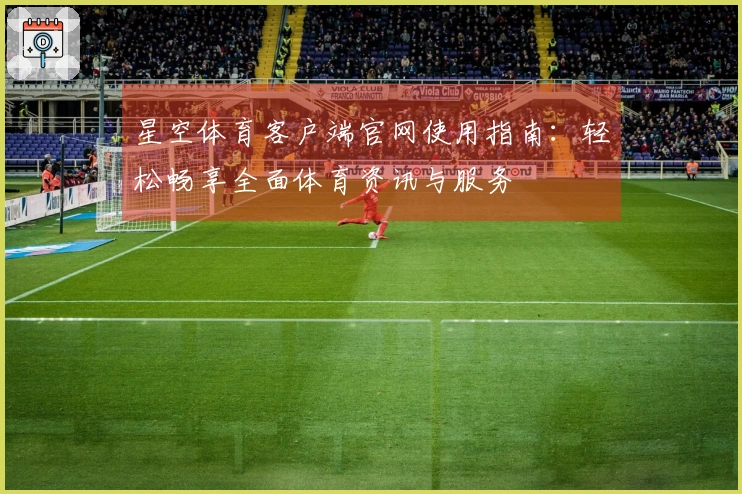 星空体育客户端官网使用指南：轻松畅享全面体育资讯与服务